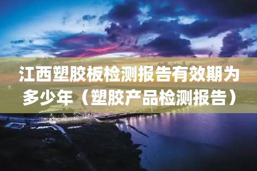 江西塑胶板检测报告有效期为多少年（塑胶产品检测报告）