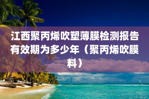 江西聚丙烯吹塑薄膜检测报告有效期为多少年（聚丙烯吹膜料）