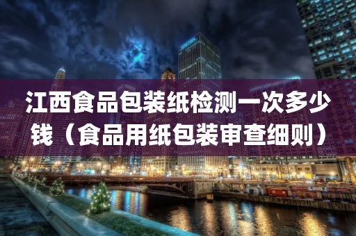 江西食品包装纸检测一次多少钱（食品用纸包装审查细则）